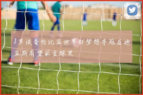 J罗谈哥伦比亚世界杯梦想夺冠后迪亚斯有望获金球奖
