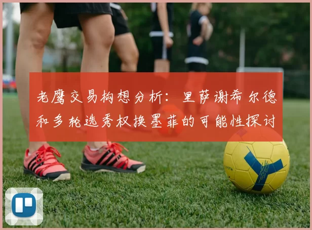 老鹰交易构想分析：里萨谢希尔德和多轮选秀权换墨菲的可能性探讨