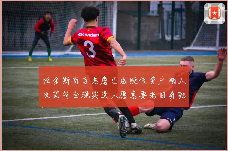 帕金斯直言老詹已成贬值资产湖人决策符合现实没人愿意要老旧奔驰