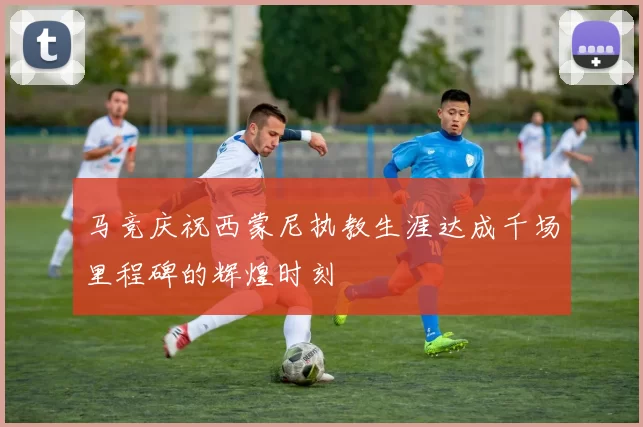 马竞庆祝西蒙尼执教生涯达成千场里程碑的辉煌时刻