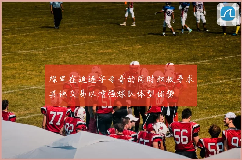 绿军在追逐字母哥的同时积极寻求其他交易以增强球队体型优势