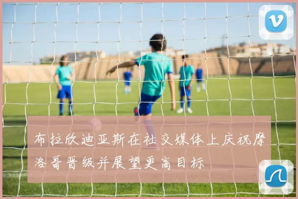 布拉欣迪亚斯在社交媒体上庆祝摩洛哥晋级并展望更高目标