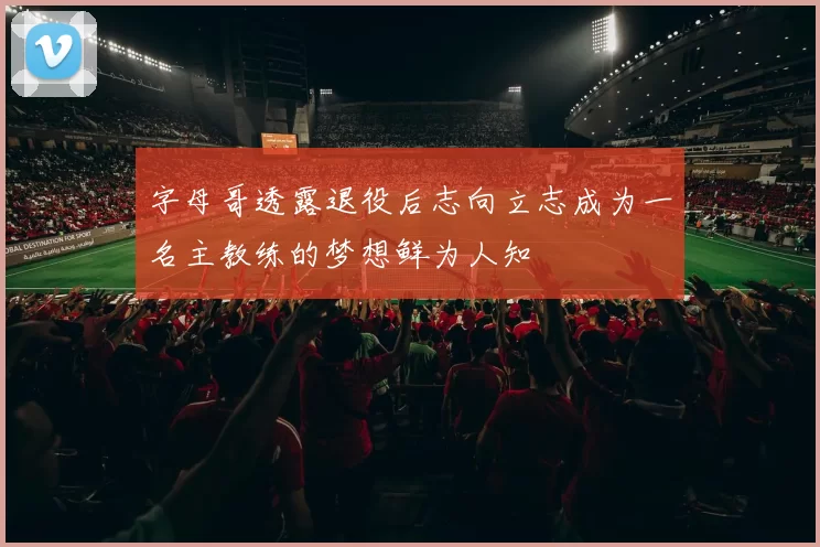字母哥透露退役后志向立志成为一名主教练的梦想鲜为人知