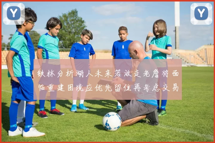 铁林分析湖人未来若放走老詹将面临重建困境应优先留住再考虑交易