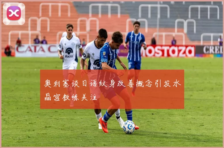 奥利塞谈日语纹身改善概念引发水晶宫教练关注