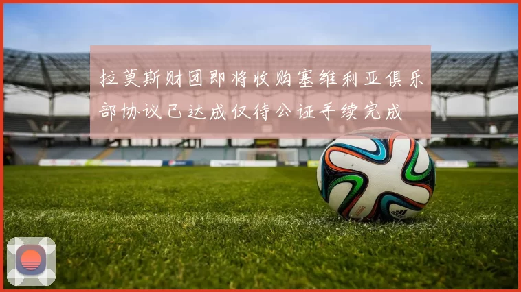拉莫斯财团即将收购塞维利亚俱乐部协议已达成仅待公证手续完成