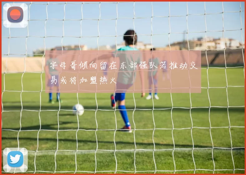 字母哥倾向留在东部强队若推动交易或将加盟热火