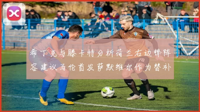 希丁克与滕卡特分析荷兰右边锋阵容建议马伦首发萨默维尔作为替补选择