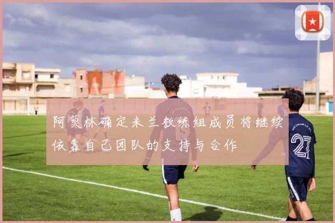 阿莫林确定米兰教练组成员将继续依靠自己团队的支持与合作