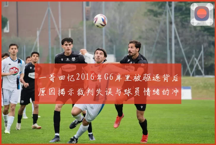 一哥回忆2016年G6库里被驱逐背后原因揭示裁判失误与球员情绪的冲突