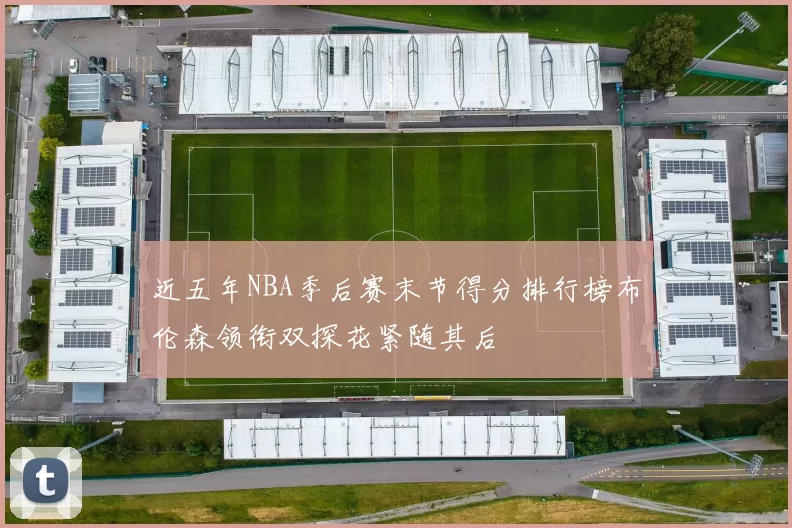 近五年NBA季后赛末节得分排行榜布伦森领衔双探花紧随其后