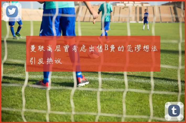 曼联高层曾考虑出售B费的荒谬想法引发热议