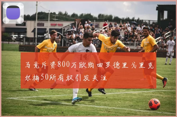 马竞斥资800万欧购回罗德里戈里克尔梅50所有权引发关注