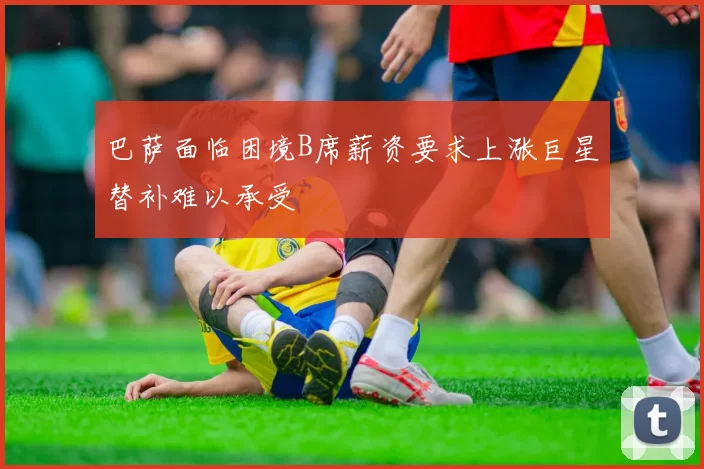 巴萨面临困境B席薪资要求上涨巨星替补难以承受