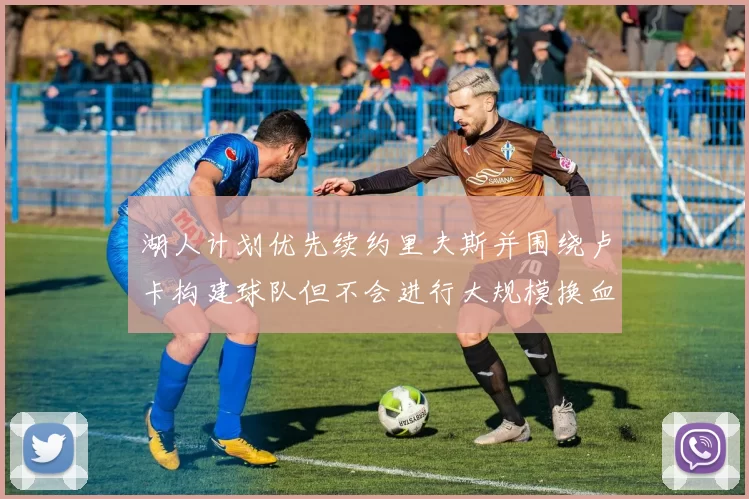 湖人计划优先续约里夫斯并围绕卢卡构建球队但不会进行大规模换血