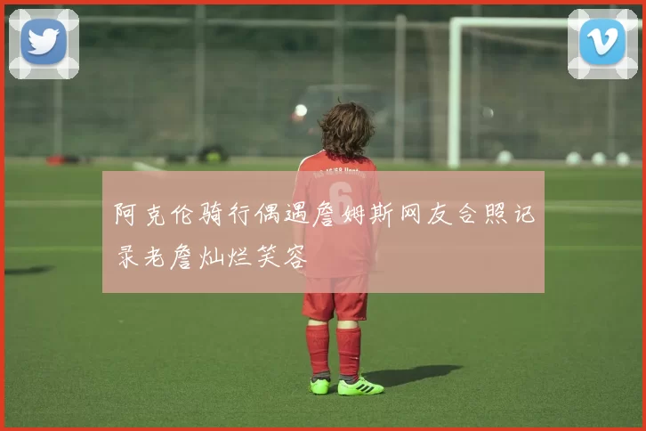 阿克伦骑行偶遇詹姆斯网友合照记录老詹灿烂笑容
