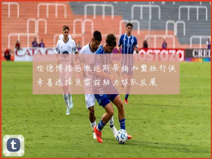 伦德博格感慨达斯蒂梅加盟独行侠幸喜选择莫雷兹助力球队发展
