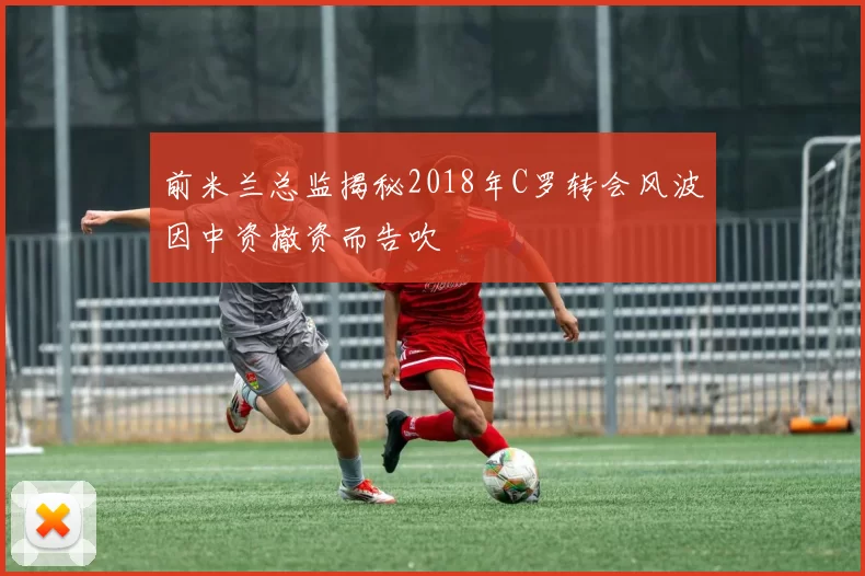 前米兰总监揭秘2018年C罗转会风波因中资撤资而告吹