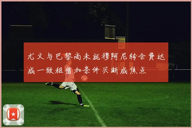 尤文与巴黎尚未就穆阿尼转会费达成一致租借加条件买断成焦点