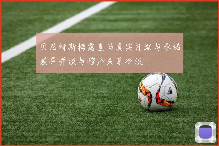 贝尼特斯揭露皇马真实计划与承诺差异并谈与穆帅关系冷淡