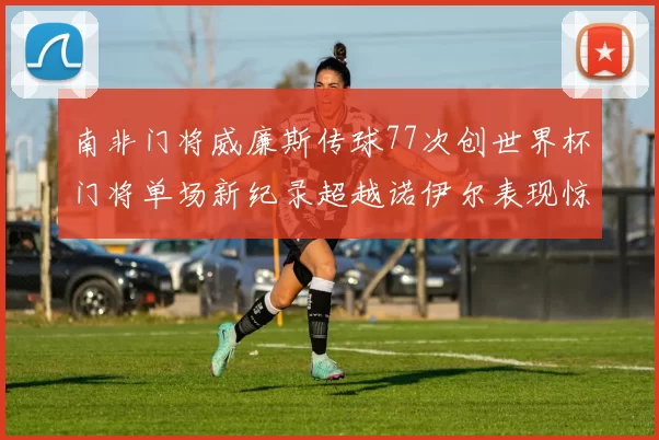 南非门将威廉斯传球77次创世界杯门将单场新纪录超越诺伊尔表现惊艳