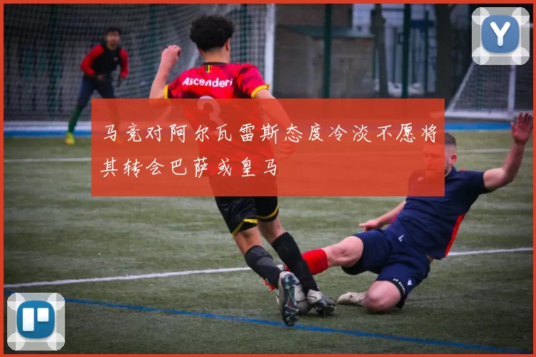马竞对阿尔瓦雷斯态度冷淡不愿将其转会巴萨或皇马