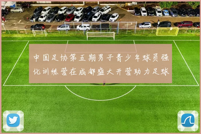 中国足协第五期男子青少年球员强化训练营在成都盛大开营助力足球未来发展