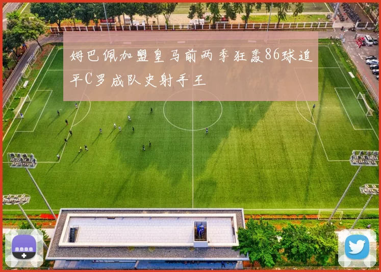 姆巴佩加盟皇马前两季狂轰86球追平C罗成队史射手王
