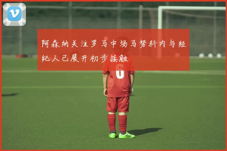 阿森纳关注罗马中场马努科内与经纪人已展开初步接触
