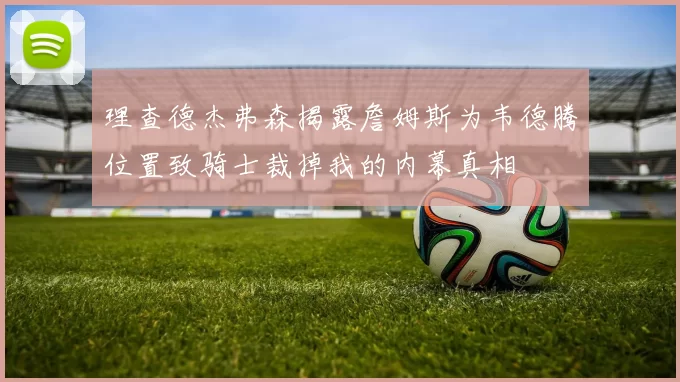 理查德杰弗森揭露詹姆斯为韦德腾位置致骑士裁掉我的内幕真相