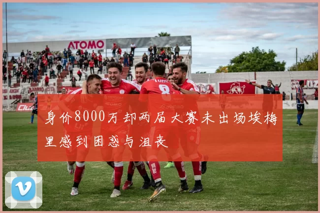 身价8000万却两届大赛未出场埃梅里感到困惑与沮丧
